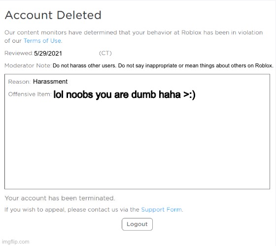 Roblox ban termination | 5/29/2021; Do not harass other users. Do not say inappropriate or mean things about others on Roblox. Harassment; lol noobs you are dumb haha >:) | image tagged in banned from roblox 2021 edition,banned from roblox,harassment,roblox | made w/ Imgflip meme maker