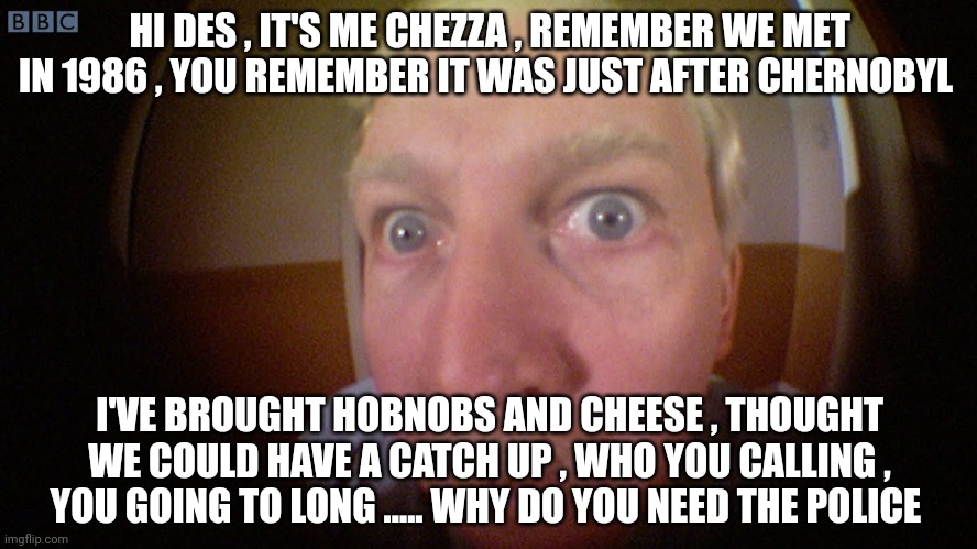 Can you see me noo | HI DES , IT'S ME CHEZZA , REMEMBER WE MET IN 1986 , YOU REMEMBER IT WAS JUST AFTER CHERNOBYL; I'VE BROUGHT HOBNOBS AND CHEESE , THOUGHT WE COULD HAVE A CATCH UP , WHO YOU CALLING , YOU GOING TO LONG ..... WHY DO YOU NEED THE POLICE | image tagged in can you see me noo | made w/ Imgflip meme maker