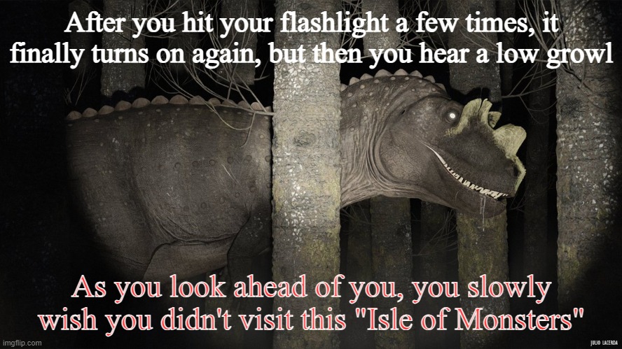 Another Creepy Paleo Meme | After you hit your flashlight a few times, it finally turns on again, but then you hear a low growl; As you look ahead of you, you slowly wish you didn't visit this "Isle of Monsters" | image tagged in dinosaur,dinosaurs,dino,creepy | made w/ Imgflip meme maker