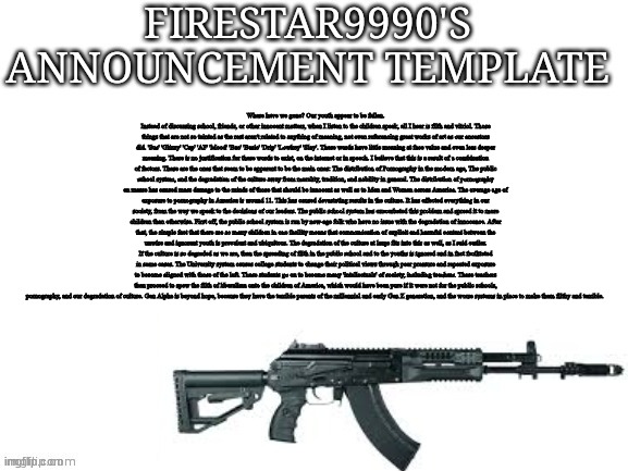 Ik about the subculture here, I won't even try to stop you. | Where have we gone? Our youth appear to be fallen. Instead of discussing school, friends, or other innocent matters, when I listen to the children speak, all I hear is filth and vitriol. Those things that are not so tainted as the rest aren't related to anything of meaning, not even referencing great works of art as our ancestors did. 'Sus' 'Glizzy' 'Cap' 'AF' 'Mood' 'Bae' 'Basic' 'Drip' 'Lowkey' 'Slay'. These words have little meaning at face value and even less deeper meaning. There is no justification for these words to exist, on the internet or in speech. I believe that this is a result of a combination of factors. These are the ones that seem to be apparent to be the main ones: The distribution of Pornography in the modern age, The public school system, and the degradation of the culture away from morality, tradition, and nobility in general. The distribution of pornography en masse has caused mass damage to the minds of those that should be innocent as well as to Men and Women across America. The average age of exposure to pornography in America is around 11. This has caused devastating results in the culture. It has effected everything in our society, from the way we speak to the decisions of our leaders. The public school system has exacerbated this problem and spread it to more children than otherwise. First off, the public school system is run by new-age folk who have no issue with the degradation of innocence. After that, the simple fact that there are so many children in one facility means that communication of explicit and harmful content between the unwise and ignorant youth is prevalent and ubiquitous. The degradation of the culture at large fits into this as well, as I said earlier. If the culture is so degraded as we are, then the spreading of filth in the public school and to the youths is ignored and in fact facilitated in some cases. The University system causes college students to change their political views through peer pressure and repeated exposure to become aligned with those of the left. These students go on to become many 'intellectuals' of society, including teachers. These teachers then proceed to spew the filth of liberalism onto the children of America, which would have been pure if it were not for the public schools, pornography, and our degradation of culture. Gen Alpha is beyond hope, because they have the terrible parents of the millennial and early Gen Z generation, and the worse systems in place to make them filthy and terrible. | image tagged in firestar9990 announcement template better | made w/ Imgflip meme maker