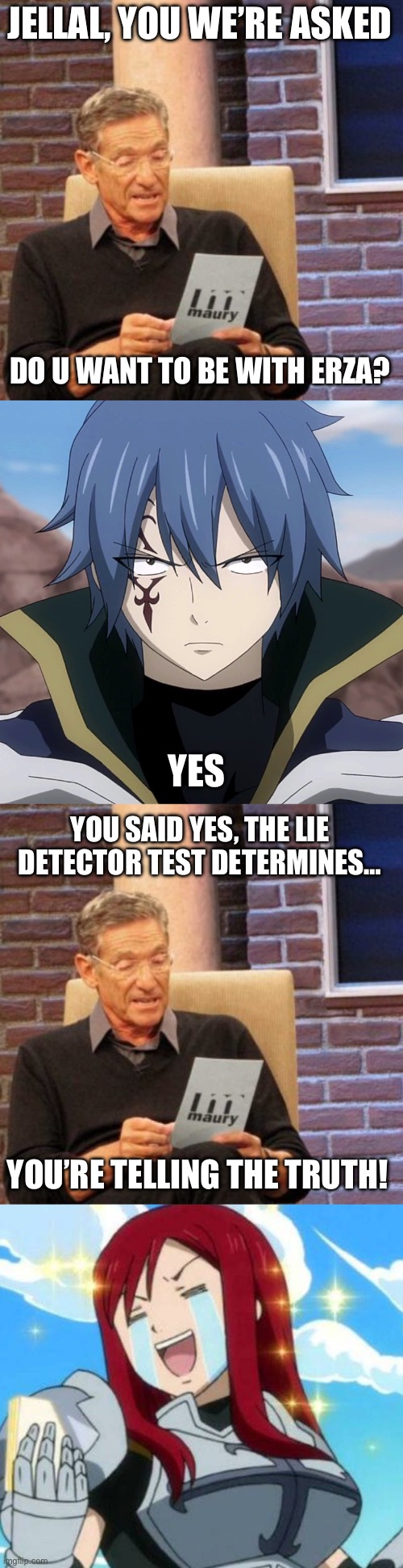 Maury Lie Detector, Does Jellal Want to be with Erza? | JELLAL, YOU WE’RE ASKED; DO U WANT TO BE WITH ERZA? YES; YOU SAID YES, THE LIE DETECTOR TEST DETERMINES…; YOU’RE TELLING THE TRUTH! | image tagged in memes,maury lie detector,fairy tail,jellal,erza scarlet,jerza | made w/ Imgflip meme maker