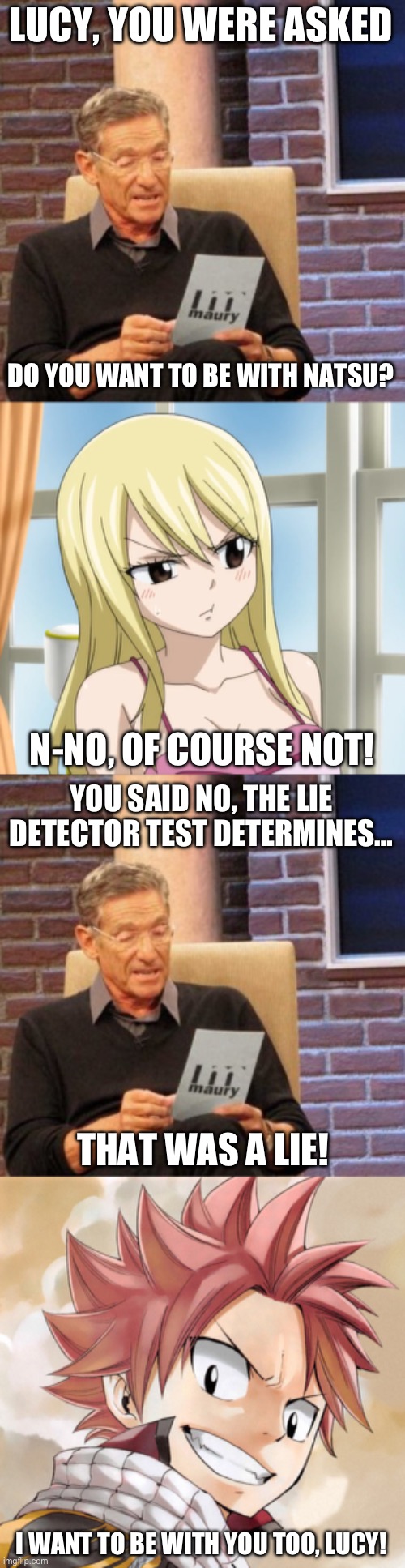 Maury Lie Detector Part 2, Does Lucy Want to be with Natsu? | LUCY, YOU WERE ASKED; DO YOU WANT TO BE WITH NATSU? N-NO, OF COURSE NOT! YOU SAID NO, THE LIE DETECTOR TEST DETERMINES…; THAT WAS A LIE! I WANT TO BE WITH YOU TOO, LUCY! | image tagged in memes,maury lie detector,fairy tail,natsu dragneel,lucy heartfilia,nalu | made w/ Imgflip meme maker