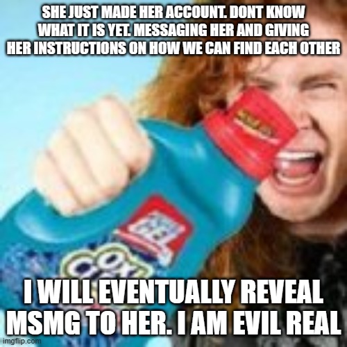 shitpost | SHE JUST MADE HER ACCOUNT. DONT KNOW WHAT IT IS YET. MESSAGING HER AND GIVING HER INSTRUCTIONS ON HOW WE CAN FIND EACH OTHER; I WILL EVENTUALLY REVEAL MSMG TO HER. I AM EVIL REAL | image tagged in shitpost | made w/ Imgflip meme maker