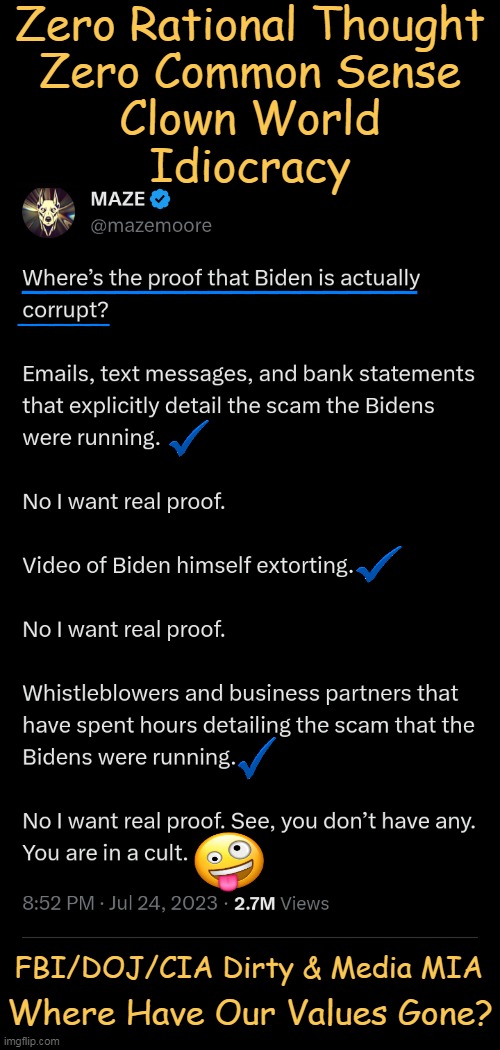 "They will do ANYTHING to protect Biden. They know he's a crook. They know his family is crooked & he's mentally incapacitated." | Zero Rational Thought
Zero Common Sense
Clown World
Idiocracy; _____; _________________; FBI/DOJ/CIA Dirty & Media MIA; Where Have Our Values Gone? | image tagged in politics,joe biden,crime family,corruption,proof,emails texts bank statements | made w/ Imgflip meme maker