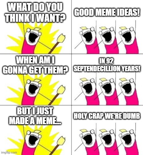 Frick it. | WHAT DO YOU THINK I WANT? GOOD MEME IDEAS! WHEN AM I GONNA GET THEM? IN 92  SEPTENDECILLION YEARS! BUT I JUST MADE A MEME... HOLY CRAP WE'RE DUMB | image tagged in memes,what do we want 3 | made w/ Imgflip meme maker