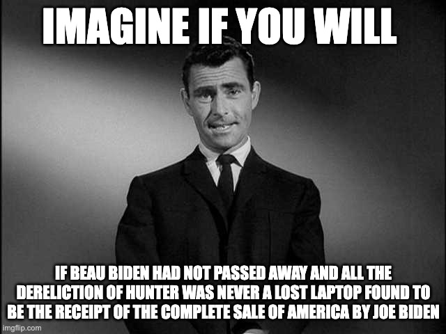 imagine if you will - rohb/rupe | IMAGINE IF YOU WILL; IF BEAU BIDEN HAD NOT PASSED AWAY AND ALL THE DERELICTION OF HUNTER WAS NEVER A LOST LAPTOP FOUND TO BE THE RECEIPT OF THE COMPLETE SALE OF AMERICA BY JOE BIDEN | image tagged in rod serling twilight zone | made w/ Imgflip meme maker