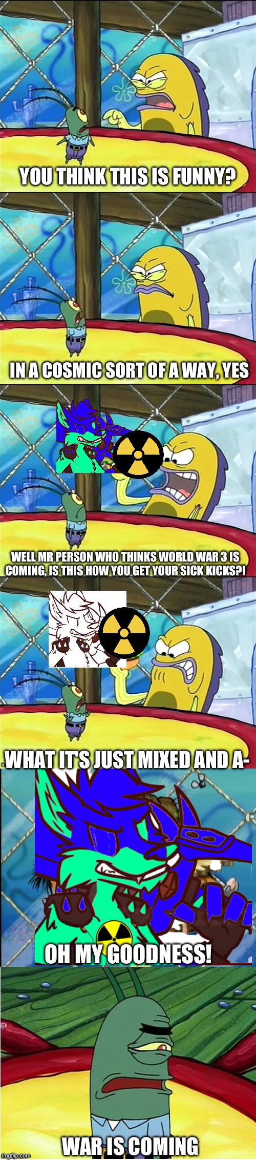 mixed becomes a nuke | YOU THINK THIS IS FUNNY? IN A COSMIC SORT OF A WAY, YES; WELL MR PERSON WHO THINKS WORLD WAR 3 IS COMING, IS THIS HOW YOU GET YOUR SICK KICKS?! WHAT IT'S JUST MIXED AND A-; OH MY GOODNESS! WAR IS COMING | image tagged in well mr funnyman is this how you get your sick kicks | made w/ Imgflip meme maker