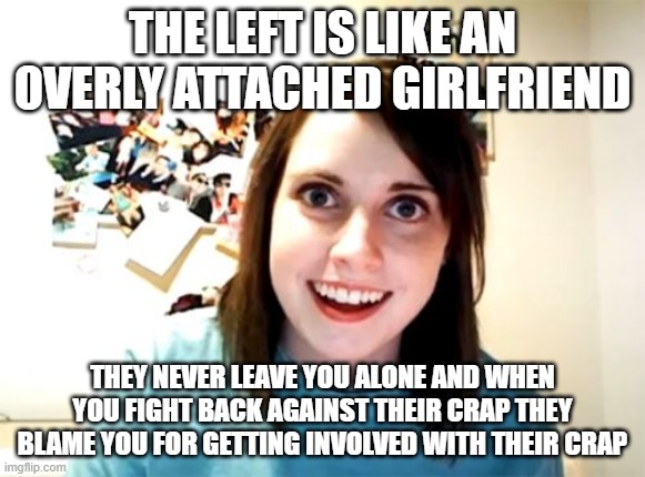 "Why does another person's choice in who they have s3x with matter?" It never did until you shoved it in our faces. | THE LEFT IS LIKE AN OVERLY ATTACHED GIRLFRIEND; THEY NEVER LEAVE YOU ALONE AND WHEN YOU FIGHT BACK AGAINST THEIR CRAP THEY BLAME YOU FOR GETTING INVOLVED WITH THEIR CRAP | image tagged in memes,overly attached girlfriend | made w/ Imgflip meme maker