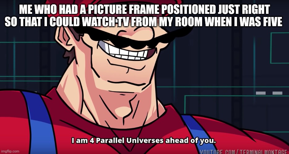 Mario I am four parallel universes ahead of you | ME WHO HAD A PICTURE FRAME POSITIONED JUST RIGHT SO THAT I COULD WATCH TV FROM MY ROOM WHEN I WAS FIVE | image tagged in mario i am four parallel universes ahead of you | made w/ Imgflip meme maker
