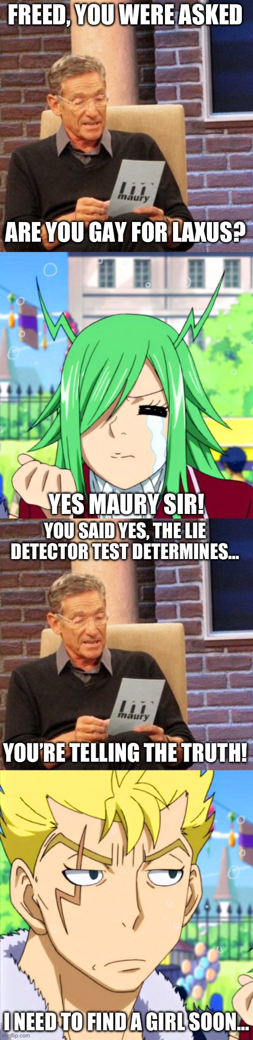 Maury Lie Detector Part 3, Is Freed Gay for Laxus? | FREED, YOU WERE ASKED; ARE YOU GAY FOR LAXUS? YES MAURY SIR! YOU SAID YES, THE LIE DETECTOR TEST DETERMINES…; YOU’RE TELLING THE TRUTH! I NEED TO FIND A GIRL SOON… | image tagged in memes,maury lie detector,fairy tail,freed justine,laxus,fraxus | made w/ Imgflip meme maker