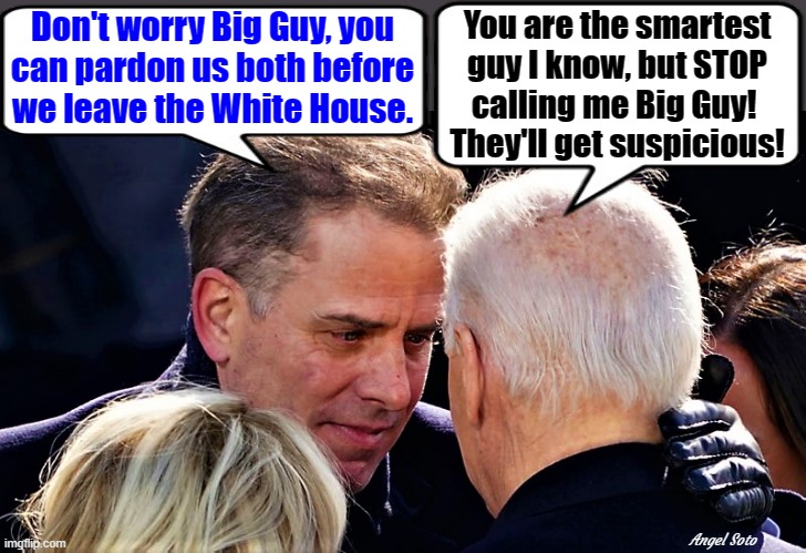 Hunter and Joe talk about pardon | You are the smartest
guy I know, but STOP
calling me Big Guy! 
They'll get suspicious! Don't worry Big Guy, you
can pardon us both before
we leave the White House. Angel Soto | image tagged in joe biden,hunter biden,big guy,corruption,white house,pardon | made w/ Imgflip meme maker