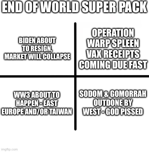 Blank Starter Pack | END OF WORLD SUPER PACK; OPERATION WARP SPLEEN VAX RECEIPTS COMING DUE FAST; BIDEN ABOUT TO RESIGN, MARKET WILL COLLAPSE; WW3 ABOUT TO HAPPEN - EAST EUROPE AND/OR TAIWAN; SODOM & GOMORRAH OUTDONE BY WEST - GOD PISSED | image tagged in memes,blank starter pack | made w/ Imgflip meme maker