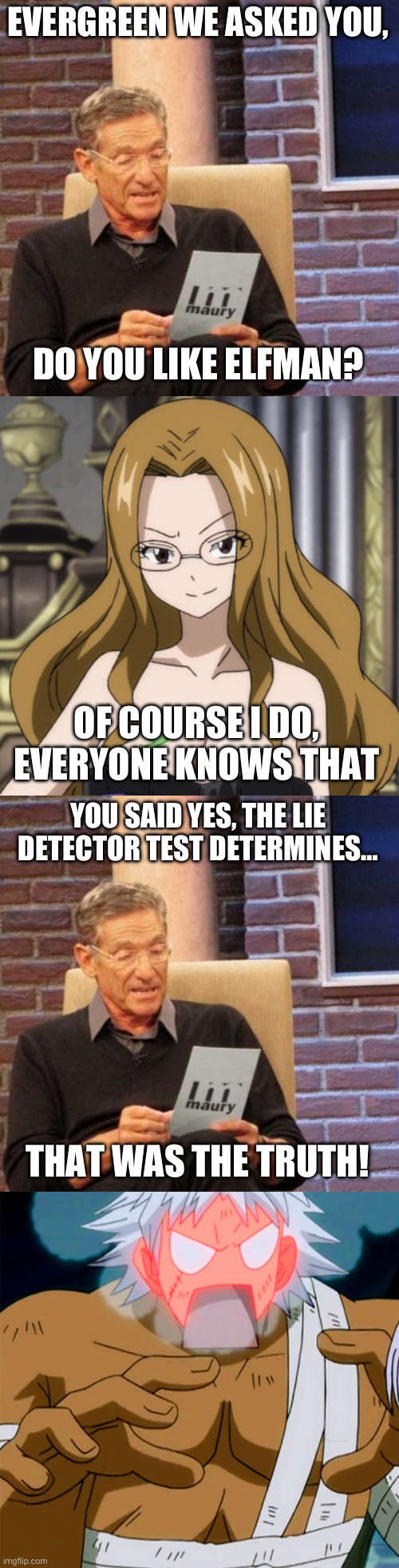 Maury Lie Detector Part 4, Does Evergreen like Elfman? | EVERGREEN WE ASKED YOU, DO YOU LIKE ELFMAN? OF COURSE I DO, EVERYONE KNOWS THAT; YOU SAID YES, THE LIE DETECTOR TEST DETERMINES…; THAT WAS THE TRUTH! | image tagged in memes,maury lie detector,evergreen,elfman,fairy tail,elfgreen | made w/ Imgflip meme maker