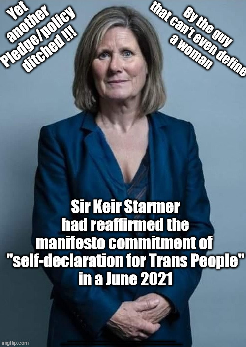 Starmer ditches yet another manifesto pledge/Policy -"self-declaration for Trans People" | Yet 
another 
Pledge/policy 
ditched !!! By the guy 
that can't even define 
a woman; Sir Keir Starmer had reaffirmed the manifesto commitment of 
"self-declaration for Trans People"
in a June 2021; #Immigration #Starmerout #Labour #JonLansman #wearecorbyn #KeirStarmer #DianeAbbott #McDonnell #cultofcorbyn #labourisdead #Momentum #labourracism #socialistsunday #nevervotelabour #socialistanyday #Antisemitism #Savile #SavileGate #Paedo #Worboys #GroomingGangs #Paedophile #IllegalImmigration #Immigrants #Invasion #StarmerResign #Starmeriswrong #SirSoftie #SirSofty #PatCullen #Cullen #RCN #nurse #nursing #strikes #SueGray #Blair #Steroids #Economy #Trans #SelfID | image tagged in starmer trans self id,getstarmerout starmerout,labourisdead,illegal immigration,stop boats rwanda,cultofcorbyn | made w/ Imgflip meme maker