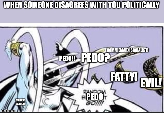 Logic&Reason | WHEN SOMEONE DISAGREES WITH YOU POLITICALLY; COMMIEMARXISOCIALIST! PEDO!! PEDO? FATTY! EVIL! YOU LOVE CANCER! PEDO | image tagged in random bullshit go | made w/ Imgflip meme maker