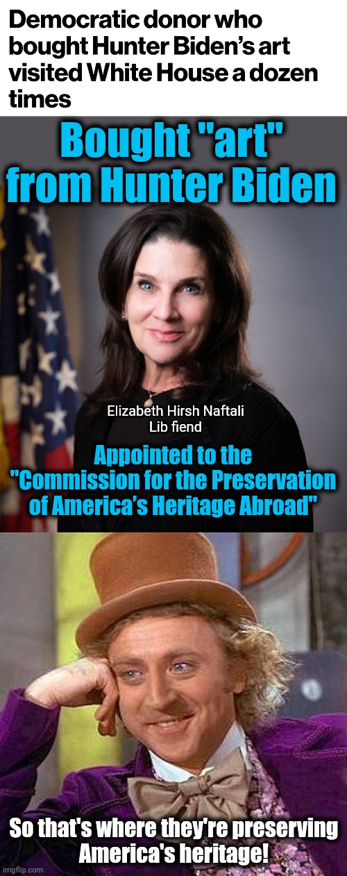 The Biden family bidness | Bought "art"
from Hunter Biden; Elizabeth Hirsh Naftali
Lib fiend; Appointed to the "Commission for the Preservation of America’s Heritage Abroad"; So that's where they're preserving
America's heritage! | image tagged in memes,creepy condescending wonka,hunter biden,joe biden,democrats,corruption | made w/ Imgflip meme maker