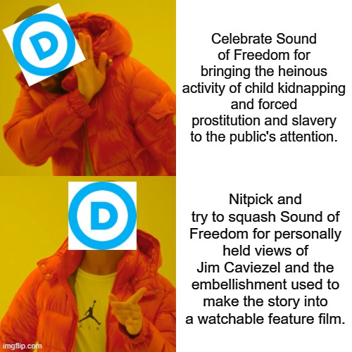 Dems would shoot the messenger. | Celebrate Sound of Freedom for bringing the heinous activity of child kidnapping and forced prostitution and slavery to the public's attention. Nitpick and try to squash Sound of Freedom for personally held views of Jim Caviezel and the embellishment used to make the story into a watchable feature film. | image tagged in memes,drake hotline bling | made w/ Imgflip meme maker