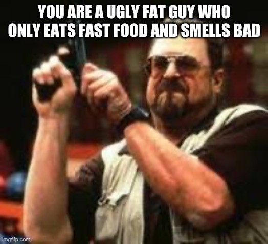 Man loading gun | YOU ARE A UGLY FAT GUY WHO ONLY EATS FAST FOOD AND SMELLS BAD | image tagged in man loading gun | made w/ Imgflip meme maker