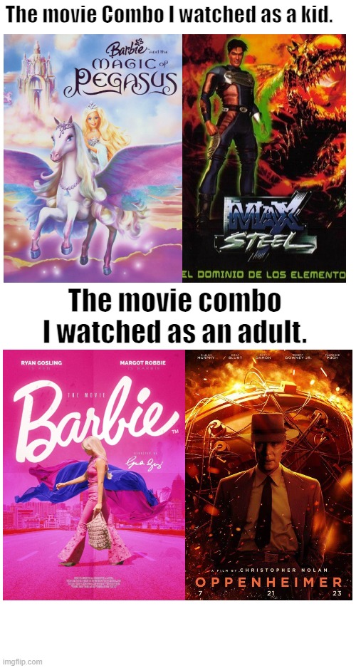 Movie as a kid vs adult | The movie Combo I watched as a kid. The movie combo I watched as an adult. | image tagged in barbie,max steel,oppenheimer,movies,live action,cgi | made w/ Imgflip meme maker