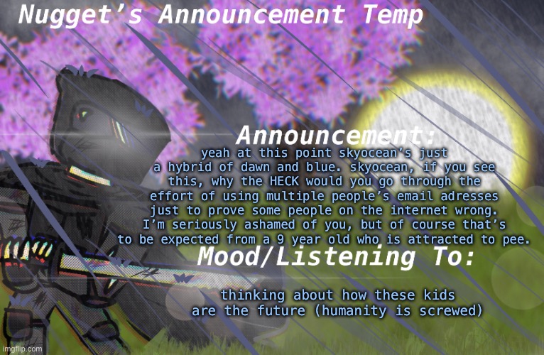 for shame | yeah at this point skyocean’s just a hybrid of dawn and blue. skyocean, if you see this, why the HECK would you go through the effort of using multiple people’s email adresses just to prove some people on the internet wrong. I’m seriously ashamed of you, but of course that’s to be expected from a 9 year old who is attracted to pee. thinking about how these kids are the future (humanity is screwed) | image tagged in nugget s announcement temp | made w/ Imgflip meme maker