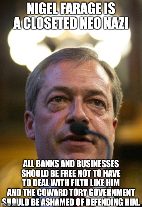 Nigel Farage ISA neo nazi | NIGEL FARAGE IS A CLOSETED NEO NAZI; ALL BANKS AND BUSINESSES SHOULD BE FREE NOT TO HAVE TO DEAL WITH FILTH LIKE HIM AND THE COWARD TORY GOVERNMENT SHOULD BE ASHAMED OF DEFENDING HIM. | image tagged in nigel farage,far right filth | made w/ Imgflip meme maker