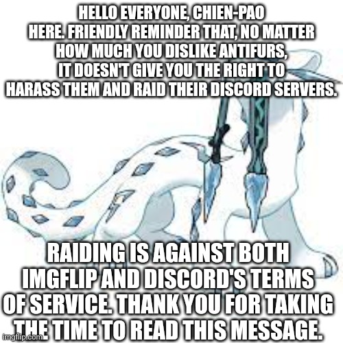 Please do not harass or raid the antis. | HELLO EVERYONE, CHIEN-PAO HERE. FRIENDLY REMINDER THAT, NO MATTER HOW MUCH YOU DISLIKE ANTIFURS, IT DOESN'T GIVE YOU THE RIGHT TO HARASS THEM AND RAID THEIR DISCORD SERVERS. RAIDING IS AGAINST BOTH IMGFLIP AND DISCORD'S TERMS OF SERVICE. THANK YOU FOR TAKING THE TIME TO READ THIS MESSAGE. | image tagged in chien-pao template | made w/ Imgflip meme maker