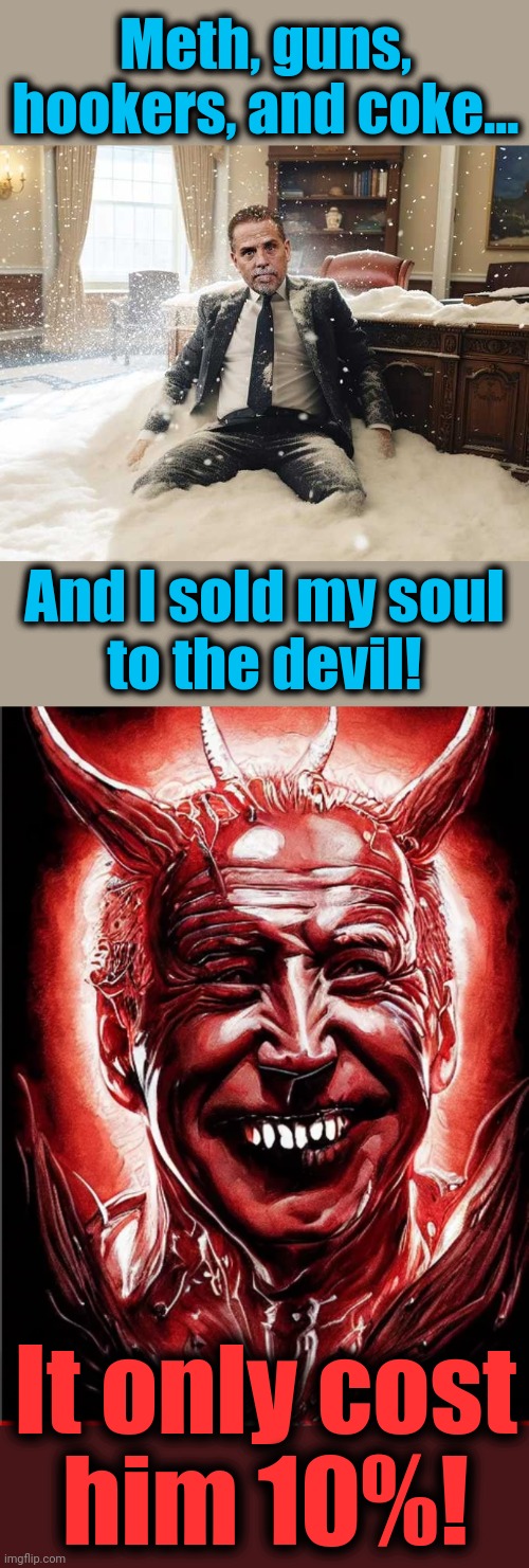 The Biden family bidness | Meth, guns,
hookers, and coke... And I sold my soul
to the devil! It only cost
him 10%! | image tagged in hunter biden,memes,joe biden,democrats,devil,sold my soul | made w/ Imgflip meme maker