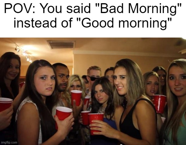 I've been looking for | POV: You said "Bad Morning" instead of "Good morning" | image tagged in party girls looking at you pov,memes | made w/ Imgflip meme maker