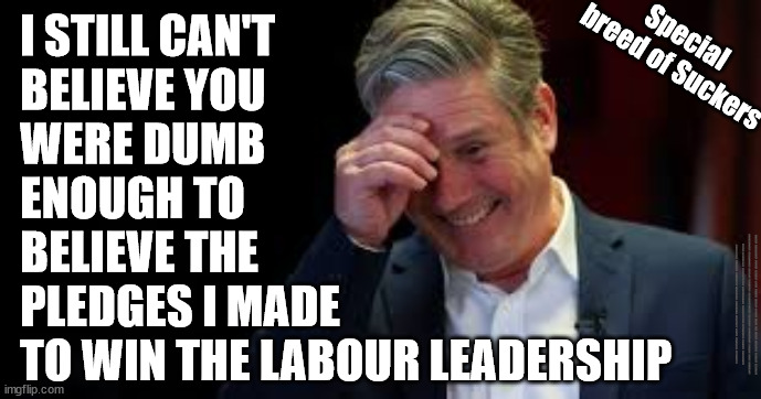 Labour voters - Special breed of suckers | I STILL CAN'T 
BELIEVE YOU 
WERE DUMB 
ENOUGH TO 
BELIEVE THE 
PLEDGES I MADE 
TO WIN THE LABOUR LEADERSHIP; Special 
breed of Suckers; #IMMIGRATION #STARMEROUT #LABOUR #JONLANSMAN #WEARECORBYN #KEIRSTARMER #DIANEABBOTT #MCDONNELL #CULTOFCORBYN #LABOURISDEAD #MOMENTUM #LABOURRACISM #SOCIALISTSUNDAY #NEVERVOTELABOUR #SOCIALISTANYDAY #ANTISEMITISM #SAVILE #SAVILEGATE #PAEDO #WORBOYS #GROOMINGGANGS #PAEDOPHILE #ILLEGALIMMIGRATION #IMMIGRANTS #INVASION #STARMERRESIGN #STARMERISWRONG #SIRSOFTIE #SIRSOFTY #PATCULLEN #CULLEN #RCN #NURSE #NURSING #STRIKES #SUEGRAY #BLAIR #STEROIDS #ECONOMY #LABOURVOTERS #SUCKERS | image tagged in starmer laugh,starmerout getstarmerout,labourisdead,illegal immigration,stop boats rwanda,labour voters | made w/ Imgflip meme maker