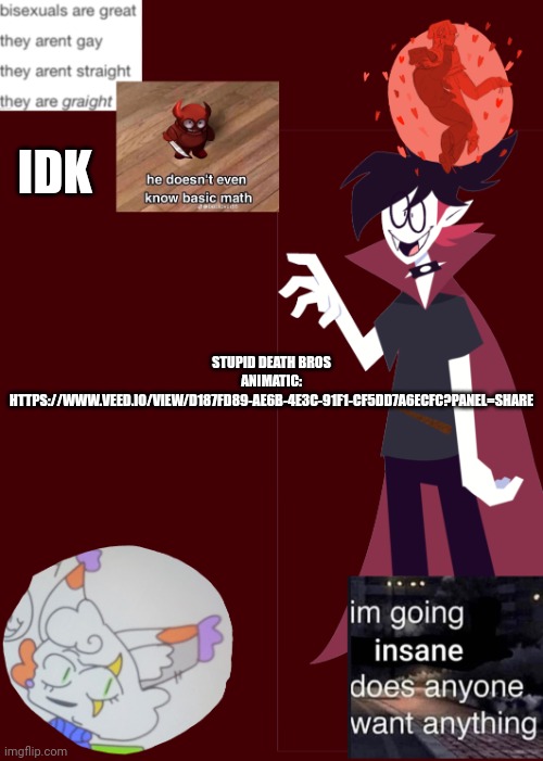 Only using my second temp bc you can't see the text on the first one | IDK; STUPID DEATH BROS ANIMATIC: HTTPS://WWW.VEED.IO/VIEW/D187FD89-AE6B-4E3C-91F1-CF5DD7A6ECFC?PANEL=SHARE | image tagged in opal's temp 2 0 | made w/ Imgflip meme maker