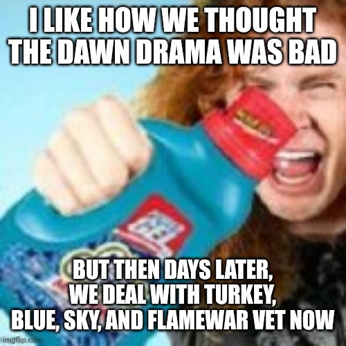 I miss dawn...it was easier. | I LIKE HOW WE THOUGHT THE DAWN DRAMA WAS BAD; BUT THEN DAYS LATER, WE DEAL WITH TURKEY, BLUE, SKY, AND FLAMEWAR VET NOW | image tagged in shitpost | made w/ Imgflip meme maker