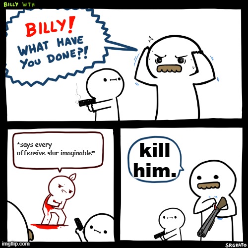 Billy, What Have You Done | *says every offensive slur imaginable*; kill him. | image tagged in billy what have you done | made w/ Imgflip meme maker