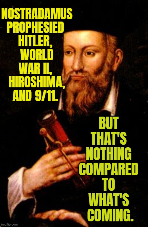 Nostradamus prophesied JFK, Hitler, and World War II | NOSTRADAMUS 
PROPHESIED 
HITLER, 
WORLD WAR II, 
HIROSHIMA,
AND 9/11. BUT 
THAT'S 
NOTHING 
COMPARED 
TO 
WHAT'S 
COMING. | image tagged in nostradamus says so | made w/ Imgflip meme maker