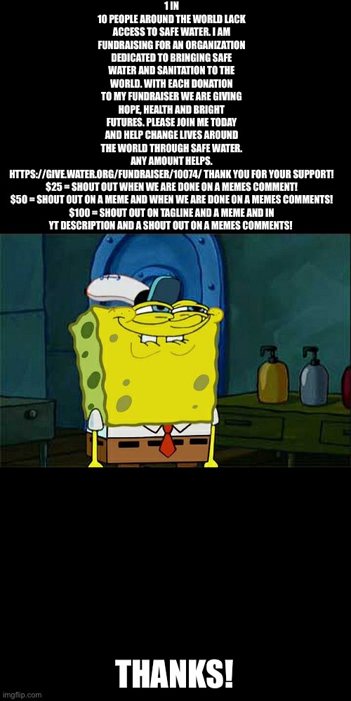 Don't You Squidward | 1 IN 10 PEOPLE AROUND THE WORLD LACK ACCESS TO SAFE WATER. I AM FUNDRAISING FOR AN ORGANIZATION DEDICATED TO BRINGING SAFE WATER AND SANITATION TO THE WORLD. WITH EACH DONATION TO MY FUNDRAISER WE ARE GIVING HOPE, HEALTH AND BRIGHT FUTURES. PLEASE JOIN ME TODAY AND HELP CHANGE LIVES AROUND THE WORLD THROUGH SAFE WATER. ANY AMOUNT HELPS. HTTPS://GIVE.WATER.ORG/FUNDRAISER/10074/ THANK YOU FOR YOUR SUPPORT!


$25 = SHOUT OUT WHEN WE ARE DONE ON A MEMES COMMENT!

$50 = SHOUT OUT ON A MEME AND WHEN WE ARE DONE ON A MEMES COMMENTS!

$100 = SHOUT OUT ON TAGLINE AND A MEME AND IN YT DESCRIPTION AND A SHOUT OUT ON A MEMES COMMENTS! THANKS! | image tagged in memes,don't you squidward | made w/ Imgflip meme maker