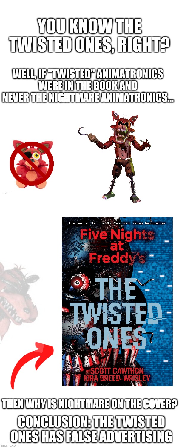 Why, Scott? | YOU KNOW THE TWISTED ONES, RIGHT? WELL, IF "TWISTED" ANIMATRONICS WERE IN THE BOOK AND NEVER THE NIGHTMARE ANIMATRONICS... THEN WHY IS NIGHTMARE ON THE COVER? CONCLUSION: THE TWISTED ONES HAS FALSE ADVERTISING | image tagged in fnaf,you had one job | made w/ Imgflip meme maker
