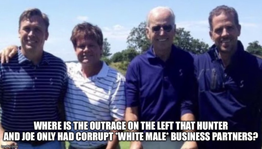 WHERE IS THE OUTRAGE ON THE LEFT THAT HUNTER AND JOE ONLY HAD CORRUPT *WHITE MALE* BUSINESS PARTNERS? | image tagged in memes | made w/ Imgflip meme maker