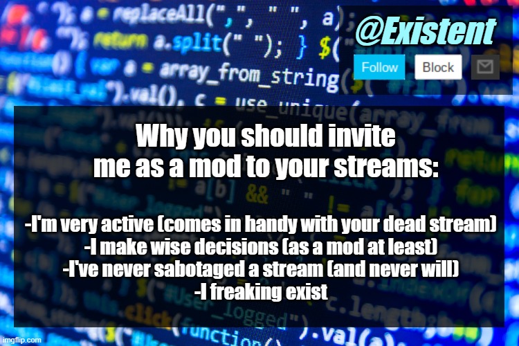 If you see this, it probably means that I'm desperate for mod for your stream- | Why you should invite me as a mod to your streams:; -I'm very active (comes in handy with your dead stream)
-I make wise decisions (as a mod at least)
-I've never sabotaged a stream (and never will)
-I freaking exist | image tagged in existent announcement template v2 1 | made w/ Imgflip meme maker