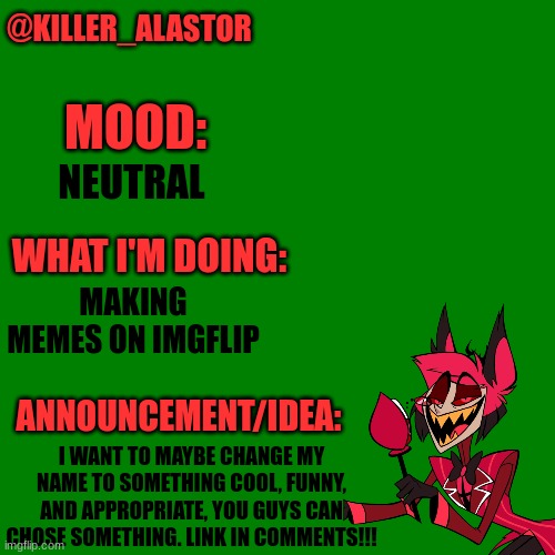 Blank green template | @KILLER_ALASTOR; MOOD:; NEUTRAL; WHAT I'M DOING:; MAKING MEMES ON IMGFLIP; ANNOUNCEMENT/IDEA:; I WANT TO MAYBE CHANGE MY NAME TO SOMETHING COOL, FUNNY, AND APPROPRIATE, YOU GUYS CAN CHOSE SOMETHING. LINK IN COMMENTS!!! | image tagged in blank green template | made w/ Imgflip meme maker
