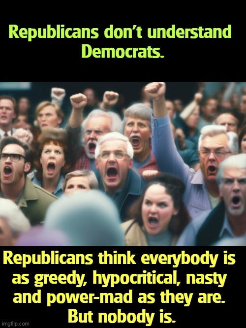 Republicans don't understand 
Democrats. Republicans think everybody is 
as greedy, hypocritical, nasty 
and power-mad as they are. 
But nobody is. | image tagged in republicans,confused,greedy,hypocritical,nasty,power | made w/ Imgflip meme maker
