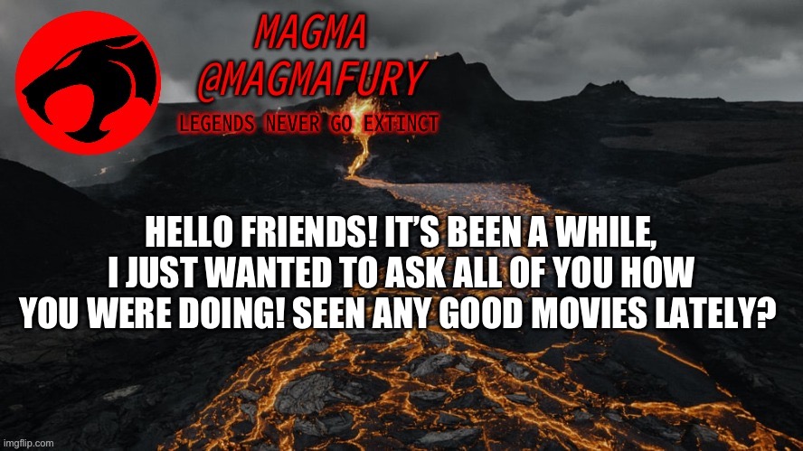I hope you all have a good day! (Mods, please don’t disapprove this, your owners have said on multiple occasions that I can post | HELLO FRIENDS! IT’S BEEN A WHILE, I JUST WANTED TO ASK ALL OF YOU HOW YOU WERE DOING! SEEN ANY GOOD MOVIES LATELY? | image tagged in magma's announcement template 3 0 | made w/ Imgflip meme maker