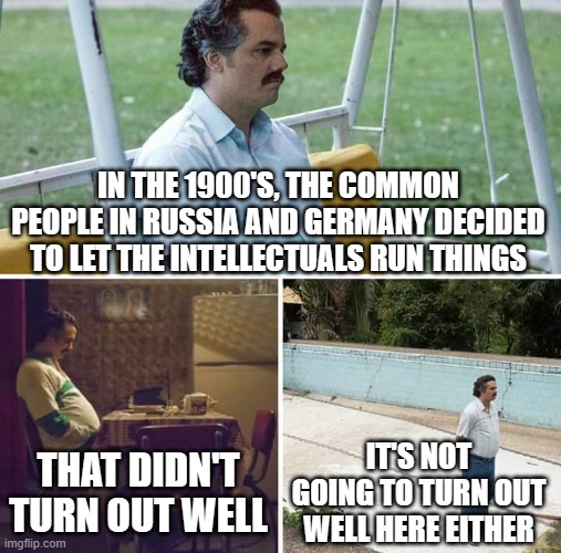 Sad Pablo Escobar | IN THE 1900'S, THE COMMON PEOPLE IN RUSSIA AND GERMANY DECIDED TO LET THE INTELLECTUALS RUN THINGS; IT'S NOT GOING TO TURN OUT WELL HERE EITHER; THAT DIDN'T TURN OUT WELL | image tagged in memes,sad pablo escobar | made w/ Imgflip meme maker