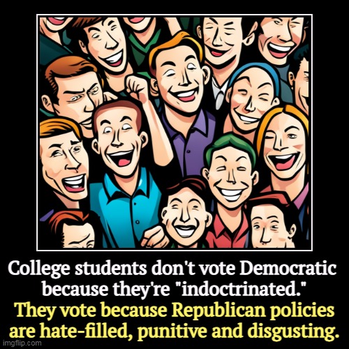 The Republican Party creates Democratic voters every day. | College students don't vote Democratic 
because they're "indoctrinated." | They vote because Republican policies are hate-filled, punitive a | image tagged in funny,demotivationals,college liberal,democratic,republicans,party of hate | made w/ Imgflip demotivational maker