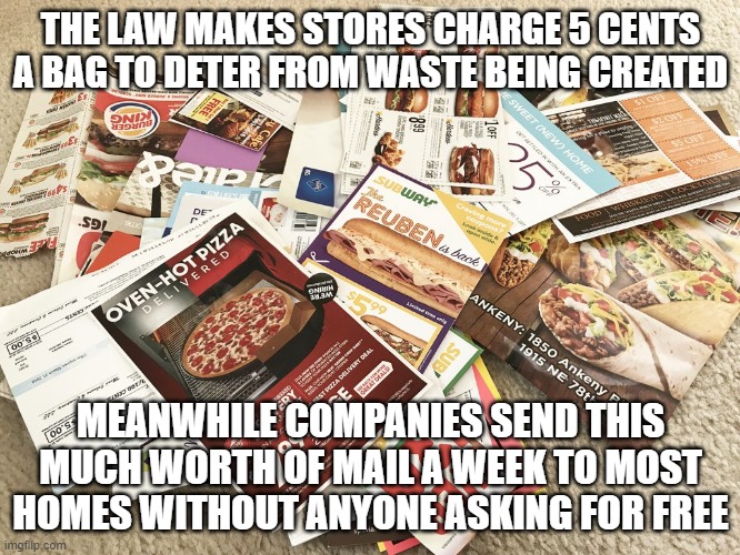 Junk Mail Coupons | THE LAW MAKES STORES CHARGE 5 CENTS A BAG TO DETER FROM WASTE BEING CREATED; MEANWHILE COMPANIES SEND THIS MUCH WORTH OF MAIL A WEEK TO MOST HOMES WITHOUT ANYONE ASKING FOR FREE | image tagged in waste | made w/ Imgflip meme maker