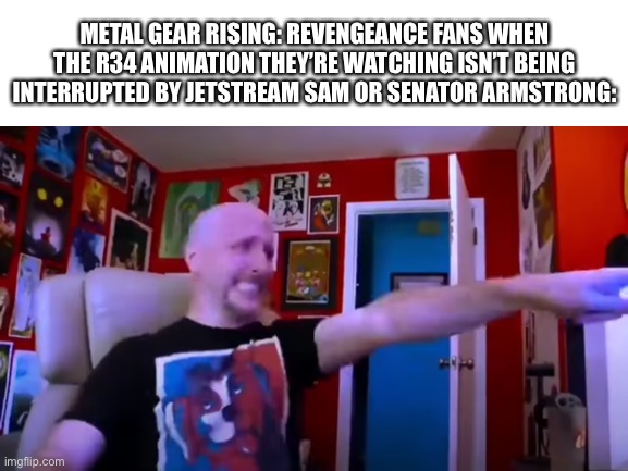 Can’t think of a clever title lol | METAL GEAR RISING: REVENGEANCE FANS WHEN THE R34 ANIMATION THEY’RE WATCHING ISN’T BEING INTERRUPTED BY JETSTREAM SAM OR SENATOR ARMSTRONG: | image tagged in blank white template,nostalgia critic,metal gear rising,rule 34 | made w/ Imgflip meme maker