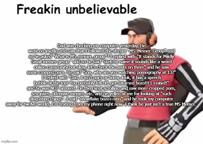 freakin unbelievable | Dad was checking my computer yesterday. He went on imgflip and saw that I followed the stream "MS_Memer_Group" and so he asked "What is MS_memer_group"? I replied with "It stands for Mildly Small memer group." and so he said "sketchy name it sounds like a weird online community but okay, let's check the posts on there" and he saw some cropped porn. He said "Son, why are you watching pornography at 13?" I replied with "Dad, it isn't porn or horny, look, it has a speech bubble at the top! You probably fell off, get saturned bozo!!! L+ratio!!" and he was NOT amused. He then kept scrolling and saw more cropped porn, sex jokes, offensive memes, etc. and he yelled at me for looking at "such disgusting things". I said "snowflake bozo+ratio" and he took my computer away for twelve weeks, I'm texting from my phone right now. I think he just isn't a true MS Memer. | image tagged in freakin unbelievable | made w/ Imgflip meme maker