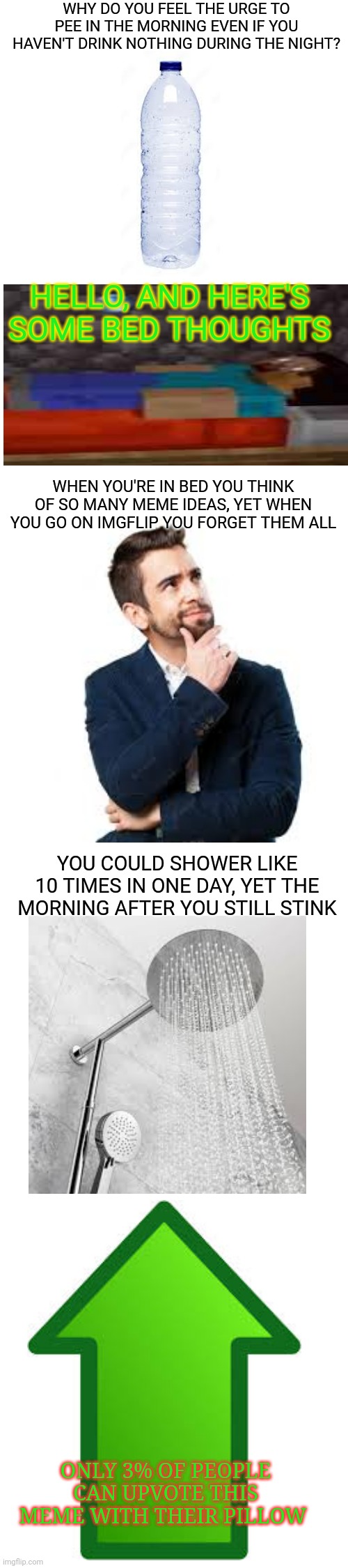 Bed memes | WHY DO YOU FEEL THE URGE TO PEE IN THE MORNING EVEN IF YOU HAVEN'T DRINK NOTHING DURING THE NIGHT? HELLO, AND HERE'S SOME BED THOUGHTS; WHEN YOU'RE IN BED YOU THINK OF SO MANY MEME IDEAS, YET WHEN YOU GO ON IMGFLIP YOU FORGET THEM ALL; YOU COULD SHOWER LIKE 10 TIMES IN ONE DAY, YET THE MORNING AFTER YOU STILL STINK; ONLY 3% OF PEOPLE CAN UPVOTE THIS MEME WITH THEIR PILLOW | image tagged in bed,memes,thoughts,bedtime,funny | made w/ Imgflip meme maker