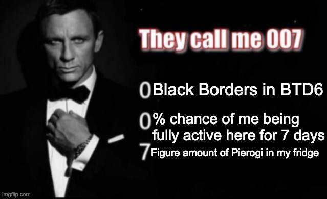 They call me 007 | Black Borders in BTD6; % chance of me being fully active here for 7 days; Figure amount of Pierogi in my fridge | image tagged in they call me 007 | made w/ Imgflip meme maker