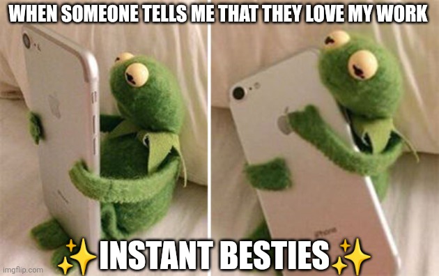 It's so true | WHEN SOMEONE TELLS ME THAT THEY LOVE MY WORK; ✨INSTANT BESTIES✨ | image tagged in kermit hugging phone | made w/ Imgflip meme maker