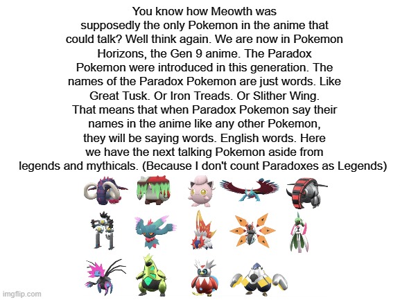 Shower thoughts | You know how Meowth was supposedly the only Pokemon in the anime that could talk? Well think again. We are now in Pokemon Horizons, the Gen 9 anime. The Paradox Pokemon were introduced in this generation. The names of the Paradox Pokemon are just words. Like Great Tusk. Or Iron Treads. Or Slither Wing. That means that when Paradox Pokemon say their names in the anime like any other Pokemon, they will be saying words. English words. Here we have the next talking Pokemon aside from legends and mythicals. (Because I don't count Paradoxes as Legends) | image tagged in blank white template | made w/ Imgflip meme maker