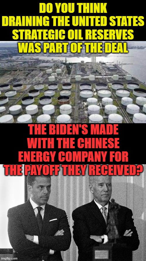 What Do You Think (Part 2) | DO YOU THINK DRAINING THE UNITED STATES STRATEGIC OIL RESERVES WAS PART OF THE DEAL; THE BIDEN'S MADE WITH THE CHINESE ENERGY COMPANY FOR THE PAYOFF THEY RECEIVED? | image tagged in memes,politics,oil,chinese,joe biden,hunter biden | made w/ Imgflip meme maker